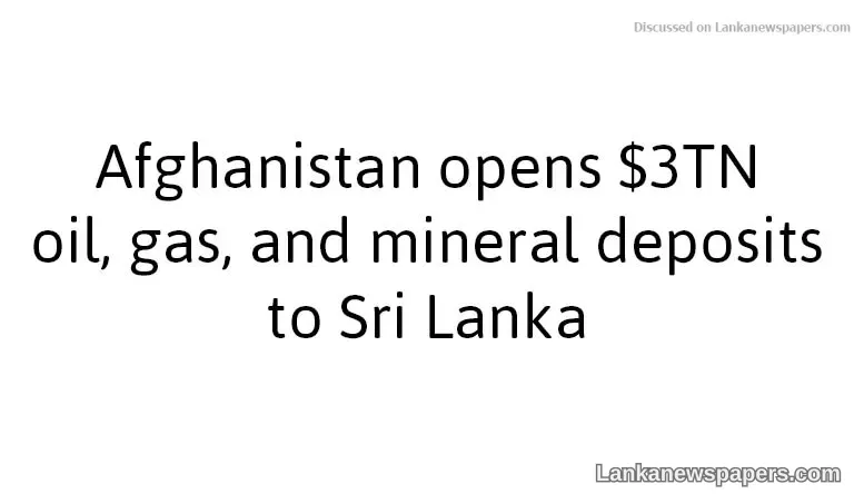 Afghanistan opens $3TN oil, gas, and mineral deposits to Sri Lanka