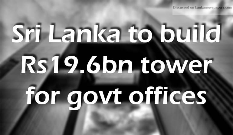 Sri Lanka to build Rs19.6bn tower for govt offices.